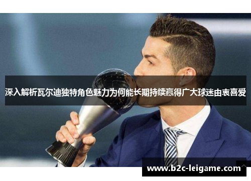 深入解析瓦尔迪独特角色魅力为何能长期持续赢得广大球迷由衷喜爱